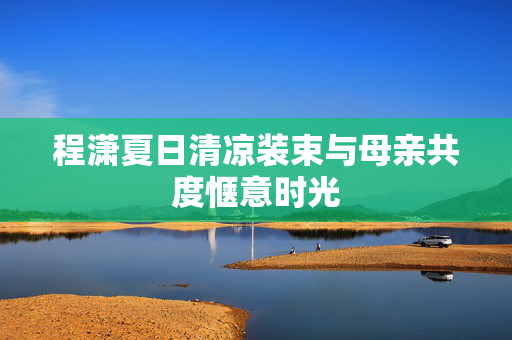 程潇夏日清凉装束与母亲共度惬意时光