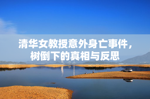清华女教授意外身亡事件，树倒下的真相与反思