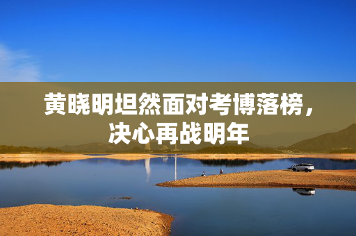 黄晓明坦然面对考博落榜，决心再战明年