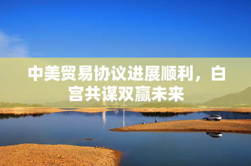中美贸易协议进展顺利，白宫共谋双赢未来
