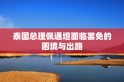 泰国总理佩通坦面临罢免的困境与出路