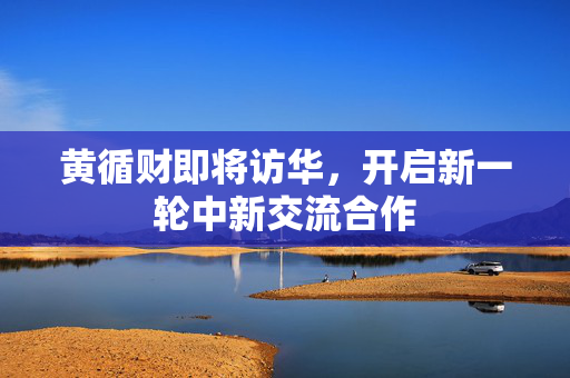 黄循财即将访华，开启新一轮中新交流合作