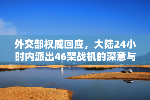 外交部权威回应，大陆24小时内派出46架战机的深意与解析