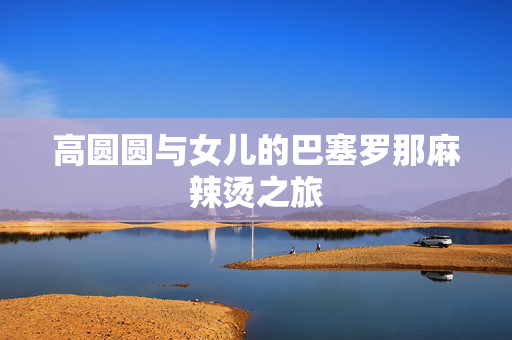 高圆圆与女儿的巴塞罗那麻辣烫之旅