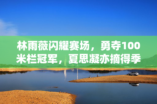 林雨薇闪耀赛场，勇夺100米栏冠军，夏思凝亦摘得季军荣誉