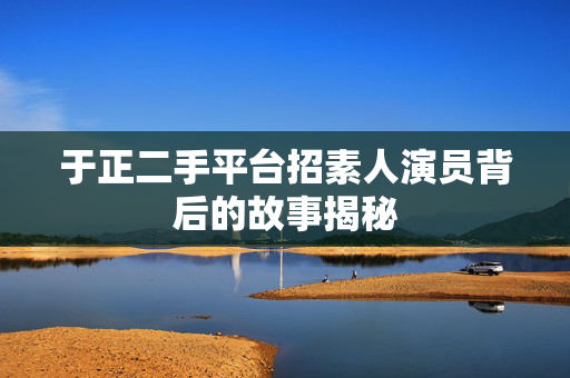 于正二手平台招素人演员背后的故事揭秘