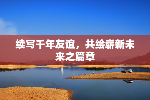 续写千年友谊，共绘崭新未来之篇章
