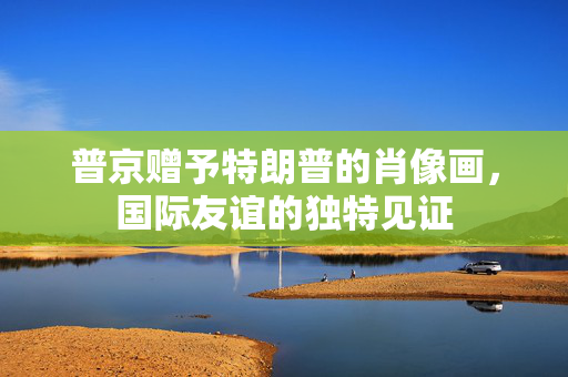 普京赠予特朗普的肖像画，国际友谊的独特见证