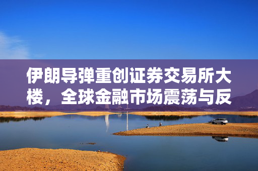 伊朗导弹重创证券交易所大楼，全球金融市场震荡与反思