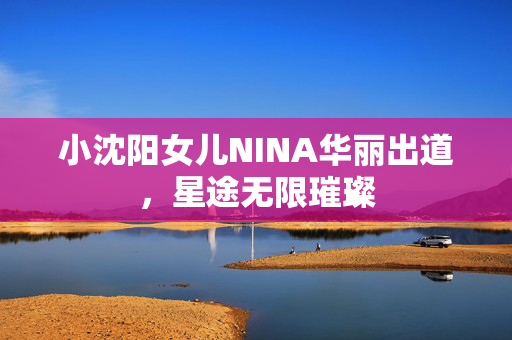 小沈阳女儿NINA华丽出道，星途无限璀璨