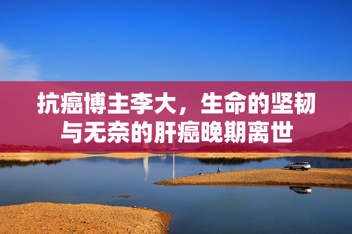 抗癌博主李大，生命的坚韧与无奈的肝癌晚期离世