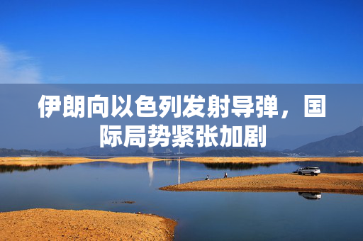 伊朗向以色列发射导弹，国际局势紧张加剧