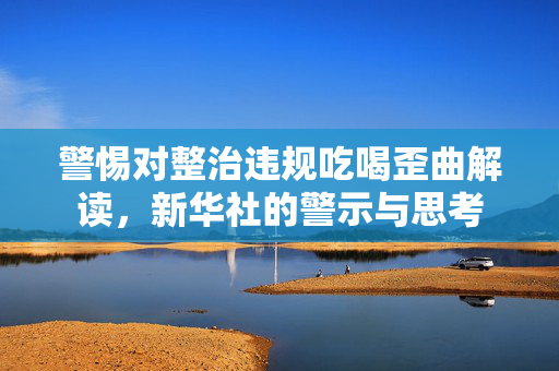 警惕对整治违规吃喝歪曲解读，新华社的警示与思考