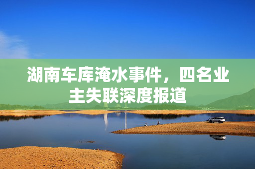 湖南车库淹水事件，四名业主失联深度报道