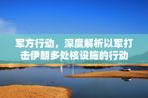 军方行动，深度解析以军打击伊朗多处核设施的行动