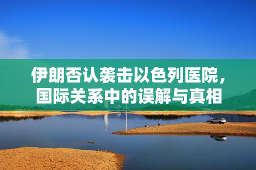 伊朗否认袭击以色列医院，国际关系中的误解与真相