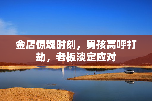金店惊魂时刻，男孩高呼打劫，老板淡定应对