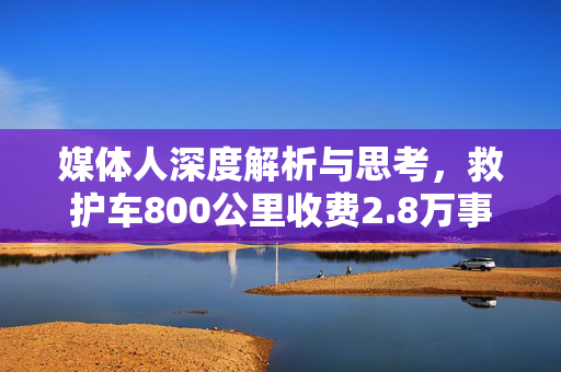 媒体人深度解析与思考，救护车800公里收费2.8万事件背后真相