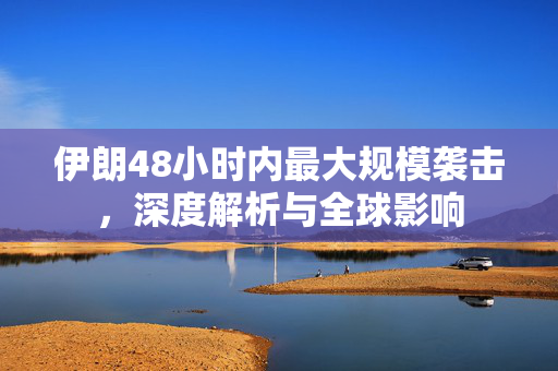 伊朗48小时内最大规模袭击，深度解析与全球影响