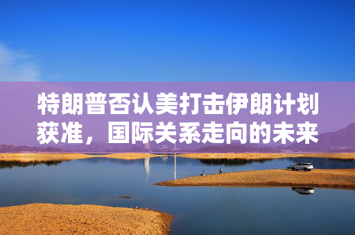 特朗普否认美打击伊朗计划获准，国际关系走向的未来展望