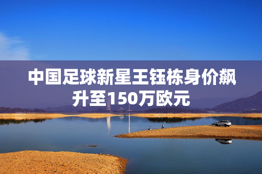 中国足球新星王钰栋身价飙升至150万欧元
