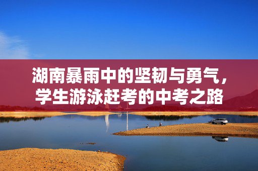 湖南暴雨中的坚韧与勇气，学生游泳赶考的中考之路