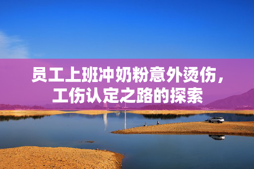 员工上班冲奶粉意外烫伤，工伤认定之路的探索