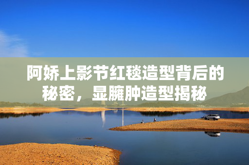 阿娇上影节红毯造型背后的秘密，显臃肿造型揭秘