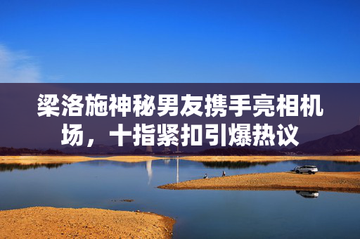 梁洛施神秘男友携手亮相机场，十指紧扣引爆热议