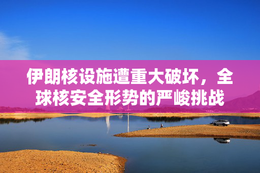 伊朗核设施遭重大破坏，全球核安全形势的严峻挑战
