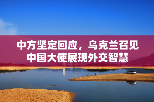 中方坚定回应，乌克兰召见中国大使展现外交智慧