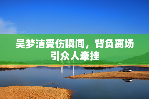 吴梦洁受伤瞬间，背负离场引众人牵挂