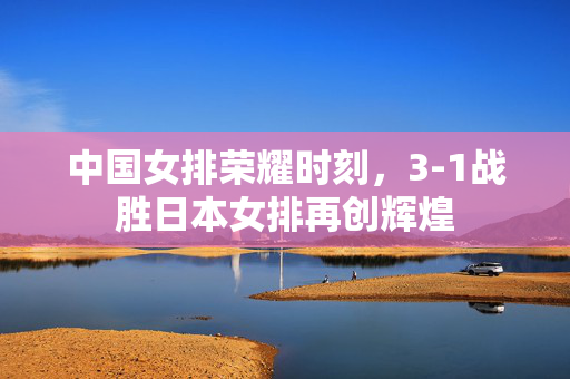 中国女排荣耀时刻，3-1战胜日本女排再创辉煌
