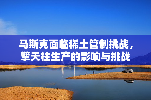 马斯克面临稀土管制挑战，擎天柱生产的影响与挑战