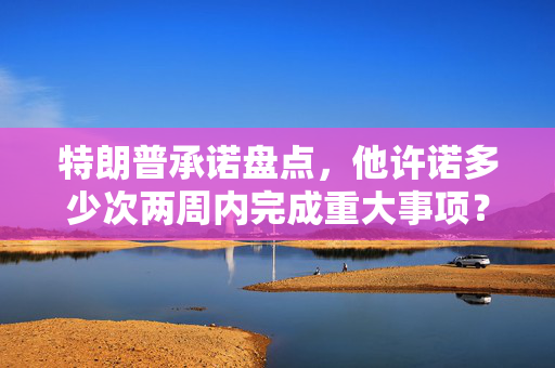 特朗普承诺盘点，他许诺多少次两周内完成重大事项？