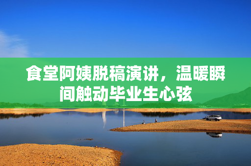 食堂阿姨脱稿演讲，温暖瞬间触动毕业生心弦