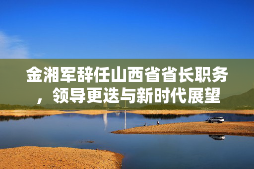 金湘军辞任山西省省长职务，领导更迭与新时代展望
