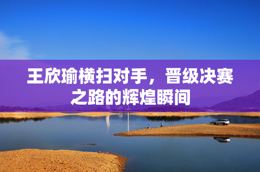 王欣瑜横扫对手，晋级决赛之路的辉煌瞬间