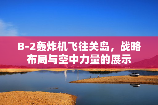 B-2轰炸机飞往关岛，战略布局与空中力量的展示