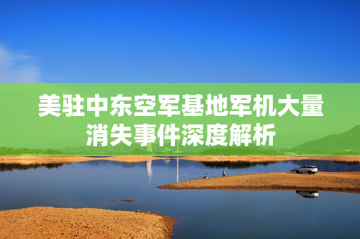 美驻中东空军基地军机大量消失事件深度解析