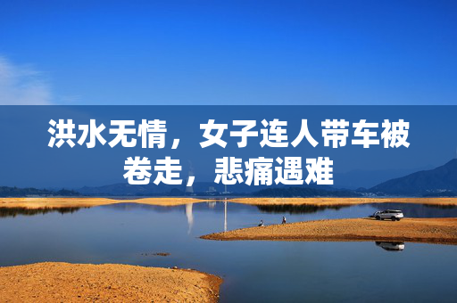 洪水无情，女子连人带车被卷走，悲痛遇难