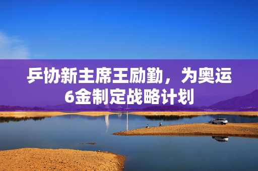 乒协新主席王励勤，为奥运6金制定战略计划