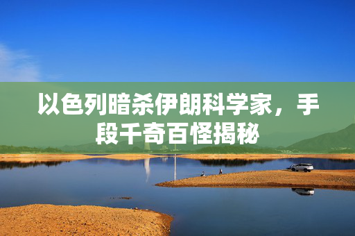 以色列暗杀伊朗科学家，手段千奇百怪揭秘