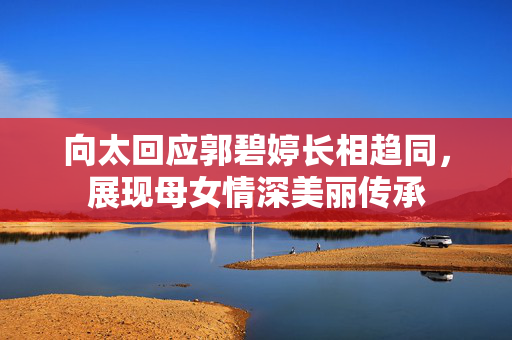 向太回应郭碧婷长相趋同，展现母女情深美丽传承