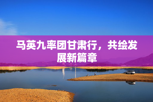 马英九率团甘肃行，共绘发展新篇章