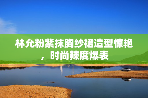 林允粉紫抹胸纱裙造型惊艳，时尚辣度爆表