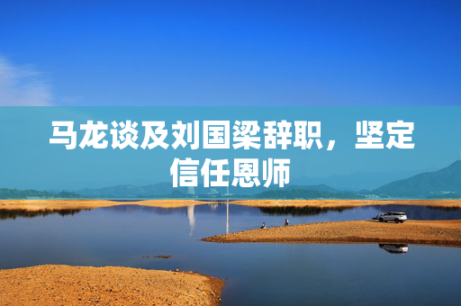 马龙谈及刘国梁辞职，坚定信任恩师