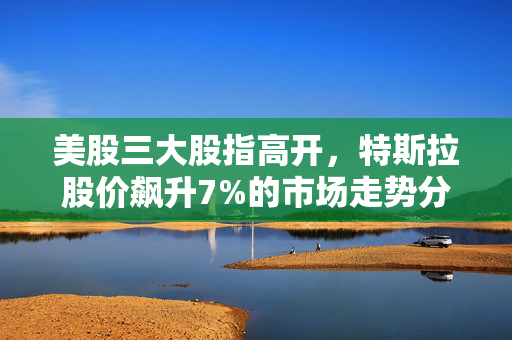 美股三大股指高开，特斯拉股价飙升7%的市场走势分析与展望