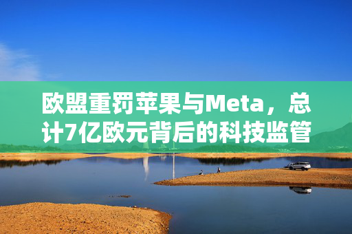 欧盟重罚苹果与Meta，总计7亿欧元背后的科技监管风暴