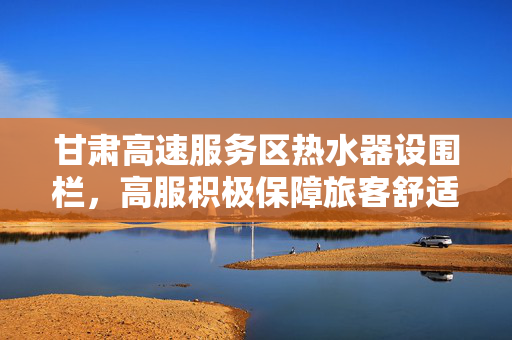 甘肃高速服务区热水器设围栏，高服积极保障旅客舒适体验
